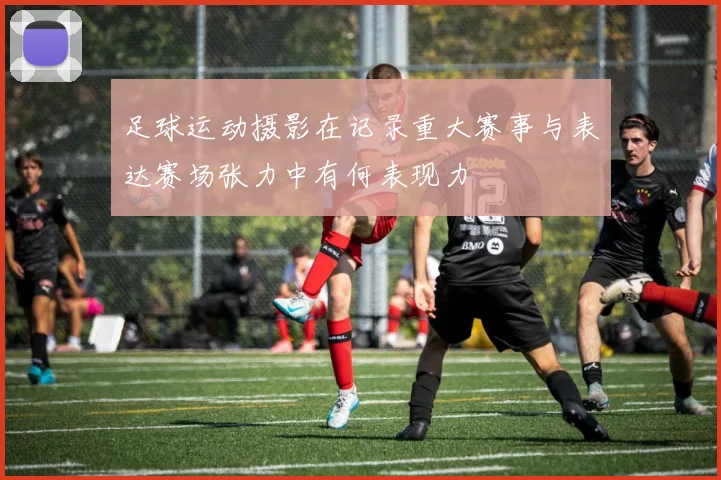 足球运动摄影在记录重大赛事与表达赛场张力中有何表现力