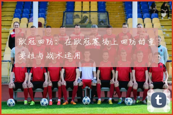 欧冠回防:在欧冠赛场上回防的重要性与战术运用