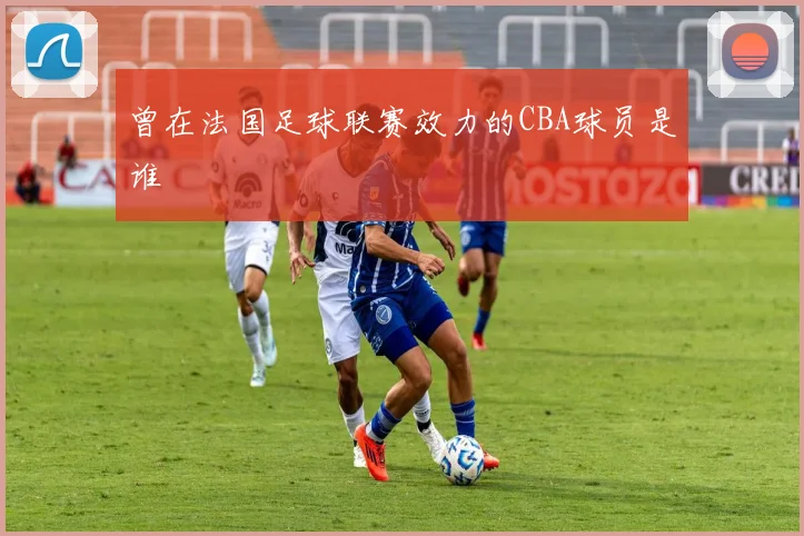 曾在法国足球联赛效力的CBA球员是谁