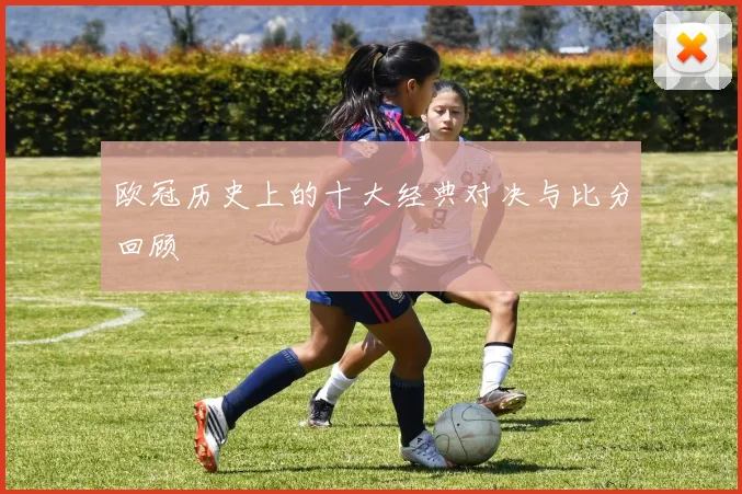 欧冠历史上的十大经典对决与比分回顾