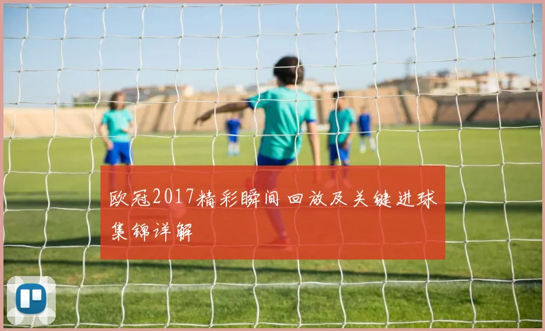 欧冠2017精彩瞬间回放及关键进球集锦详解
